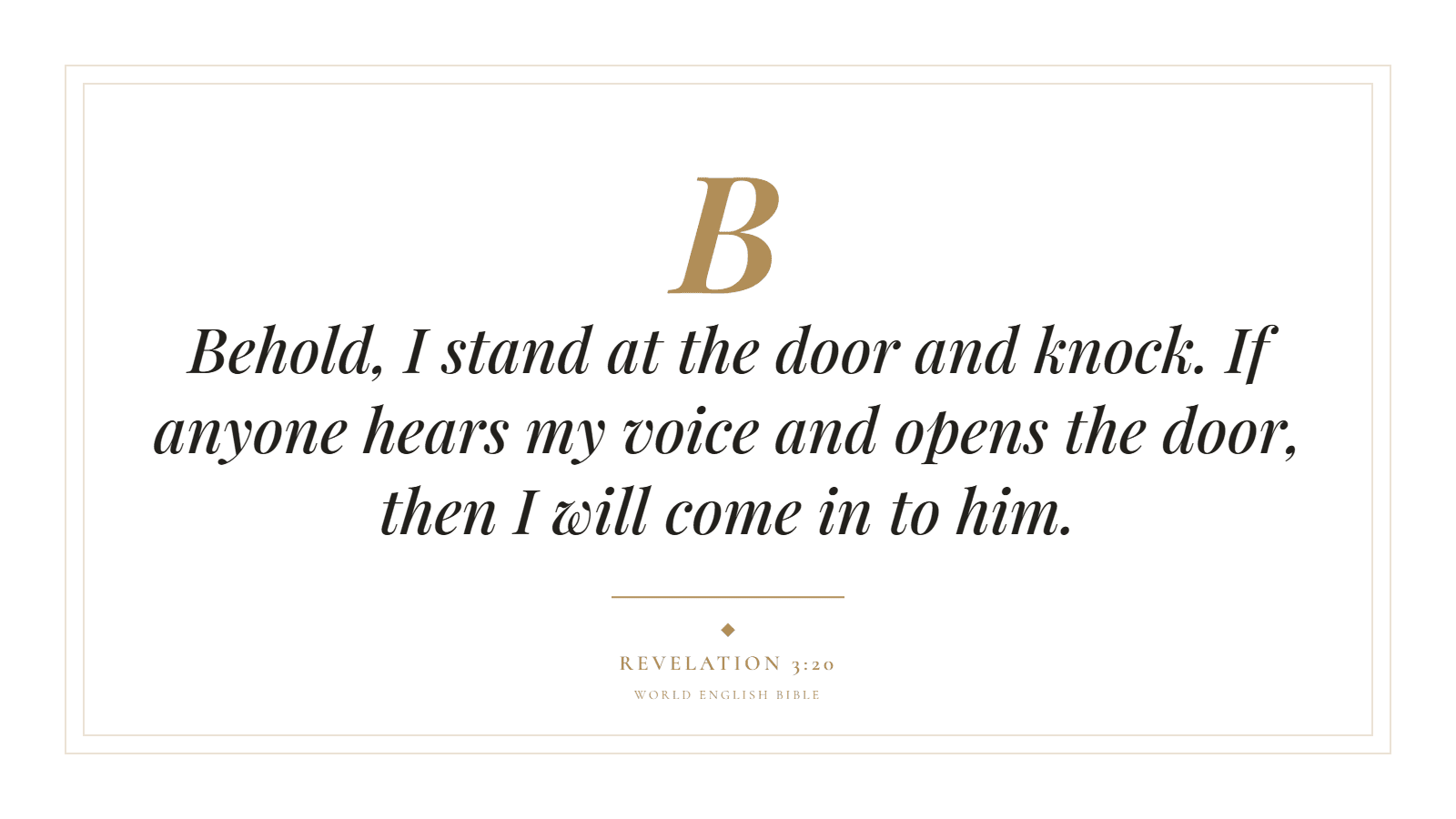 Behold, I stand at the door and knock. If anyone hears my voice and opens the door, then I will come in to him. Revelation 3:20